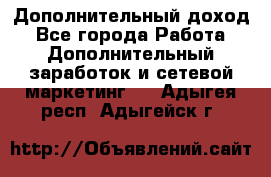 Дополнительный доход - Все города Работа » Дополнительный заработок и сетевой маркетинг   . Адыгея респ.,Адыгейск г.